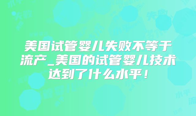 美国试管婴儿失败不等于流产_美国的试管婴儿技术达到了什么水平！