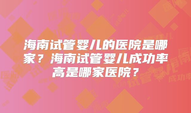 海南试管婴儿的医院是哪家?海南试管婴儿成功率高是哪家医院?