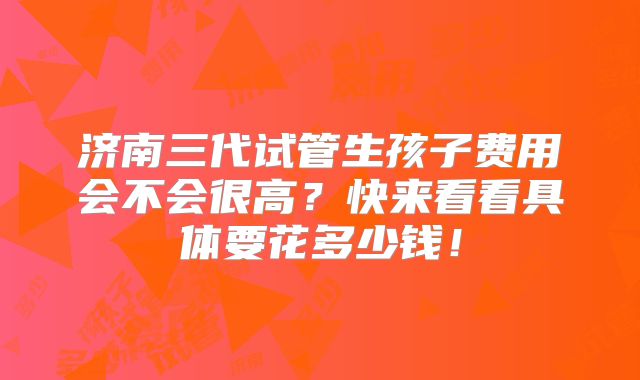 济南三代试管生孩子费用会不会很高?快来看看具体要花多少钱!