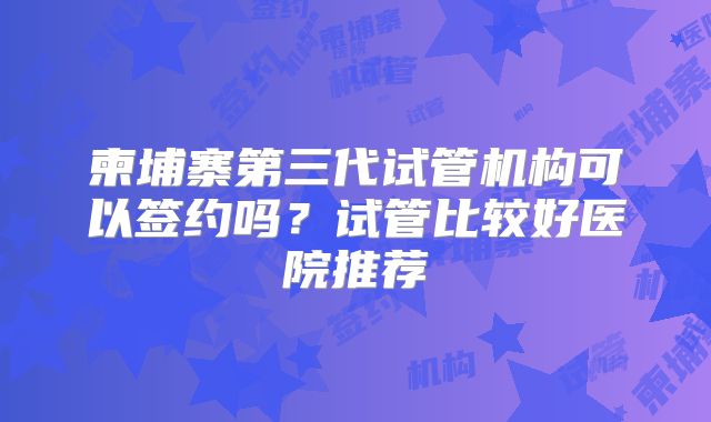 柬埔寨第三代试管机构可以签约吗？试管比较好医院推荐
