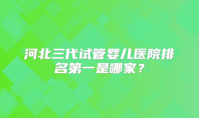 河北三代试管婴儿医院排名第一是哪家？