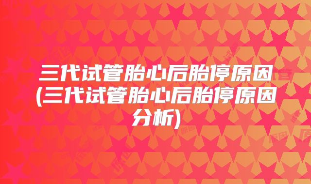 三代试管胎心后胎停原因(三代试管胎心后胎停原因分析)