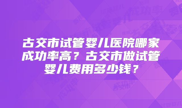 古交市试管婴儿医院哪家成功率高?古交市做试管婴儿费用多少钱?
