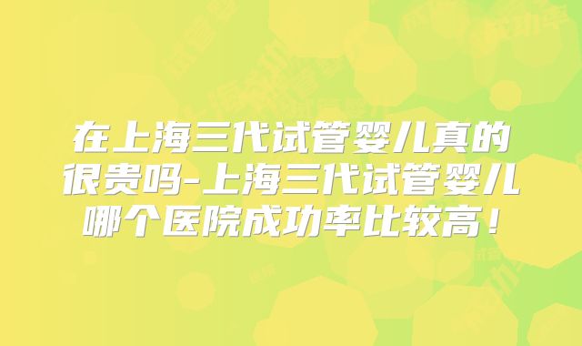 在上海三代试管婴儿真的很贵吗-上海三代试管婴儿哪个医院成功率比较高！