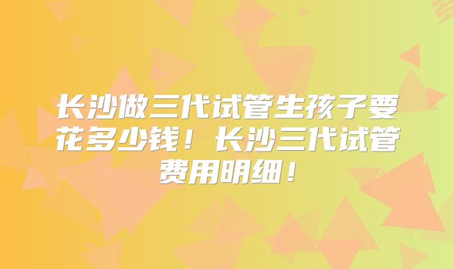 长沙做三代试管生孩子要花多少钱!长沙三代试管费用明细!