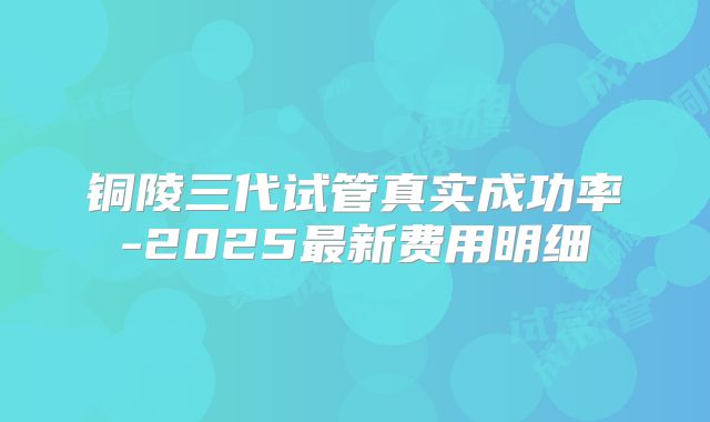 铜陵三代试管真实成功率-2025最新费用明细