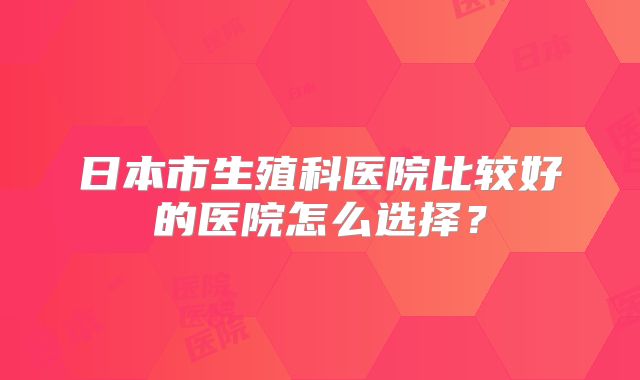 日本市生殖科医院比较好的医院怎么选择？