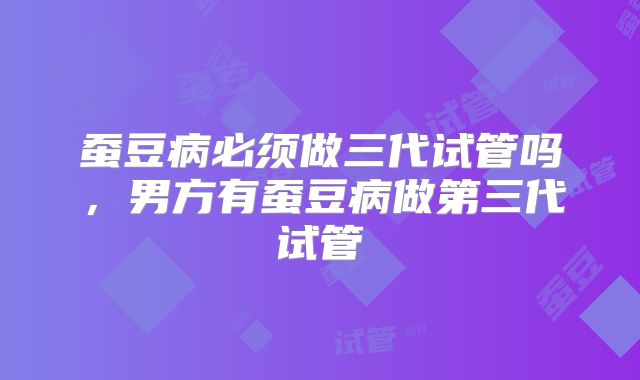 蚕豆病必须做三代试管吗,男方有蚕豆病做第三代试管