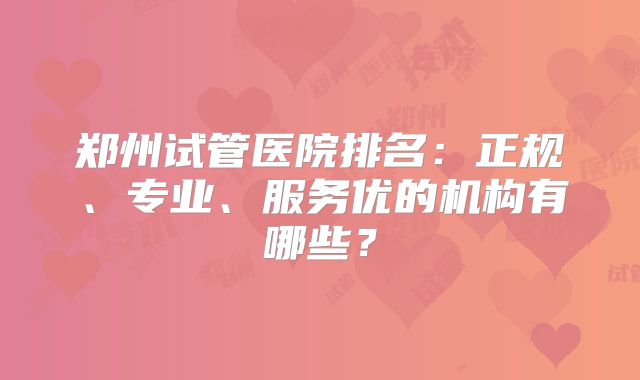 郑州试管医院排名：正规、专业、服务优的机构有哪些？