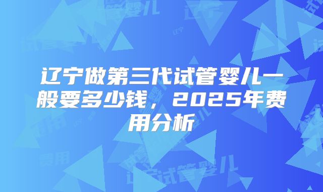 辽宁做第三代试管婴儿一般要多少钱，2025年费用分析