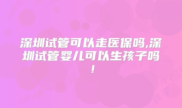 深圳试管可以走医保吗,深圳试管婴儿可以生孩子吗!