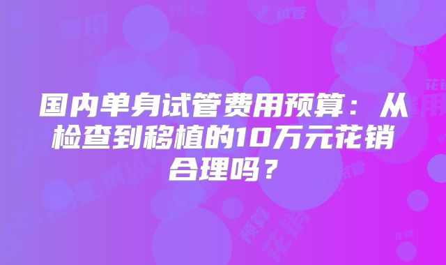 国内单身试管费用预算：从检查到移植的10万元花销合理吗？
