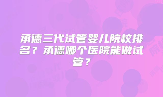 承德三代试管婴儿院校排名?承德哪个医院能做试管?