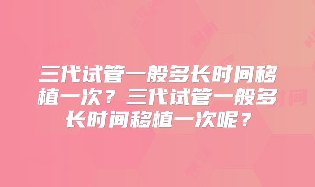 三代试管一般多长时间移植一次?三代试管一般多长时间移植一次呢?