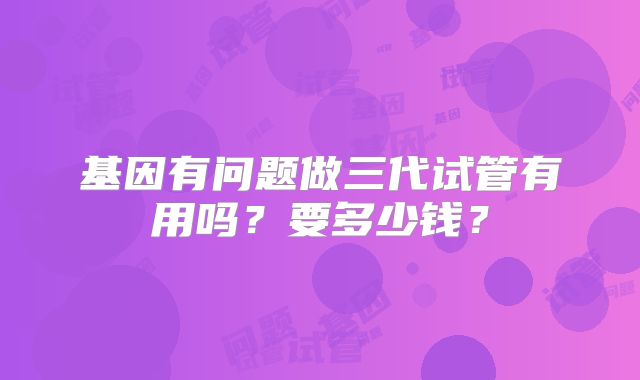 基因有问题做三代试管有用吗?要多少钱?