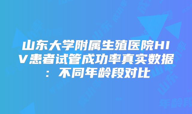 山东大学附属生殖医院HIV患者试管成功率真实数据：不同年龄段对比