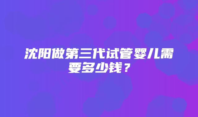沈阳做第三代试管婴儿需要多少钱？