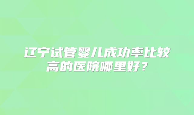 辽宁试管婴儿成功率比较高的医院哪里好？