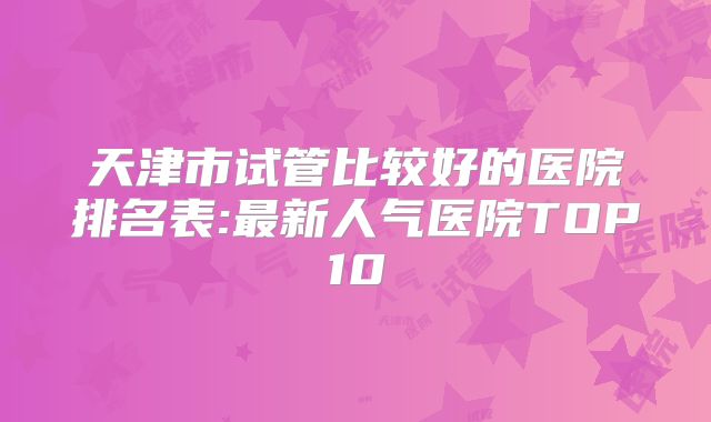 天津市试管比较好的医院排名表:最新人气医院TOP10