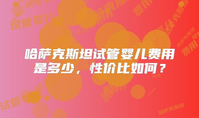 哈萨克斯坦试管婴儿费用是多少，性价比如何？