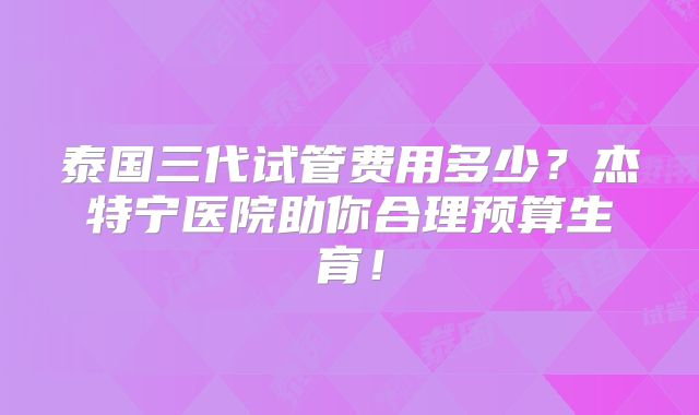 泰国三代试管费用多少？杰特宁医院助你合理预算生育！