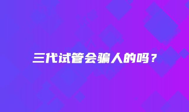 三代试管会骗人的吗?