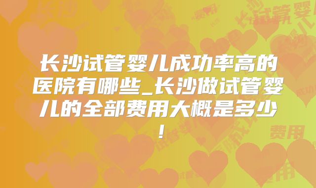 长沙试管婴儿成功率高的医院有哪些_长沙做试管婴儿的全部费用大概是多少!