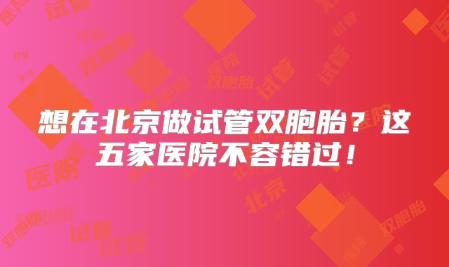 想在北京做试管双胞胎?这五家医院不容错过!