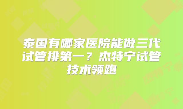 泰国有哪家医院能做三代试管排第一?杰特宁试管技术领跑