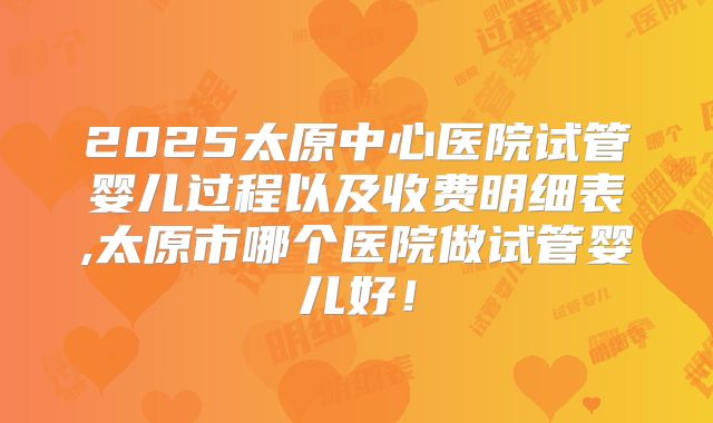 2025太原中心医院试管婴儿过程以及收费明细表,太原市哪个医院做试管婴儿好！