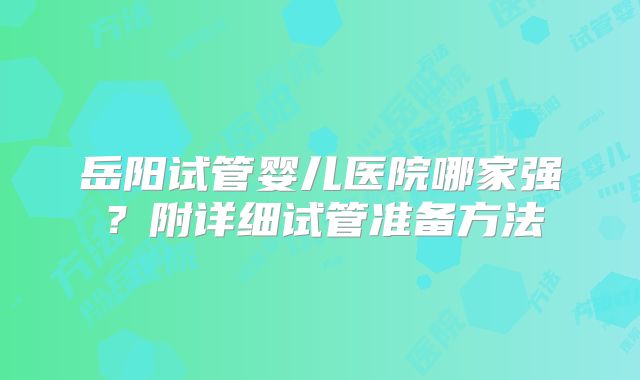 岳阳试管婴儿医院哪家强？附详细试管准备方法