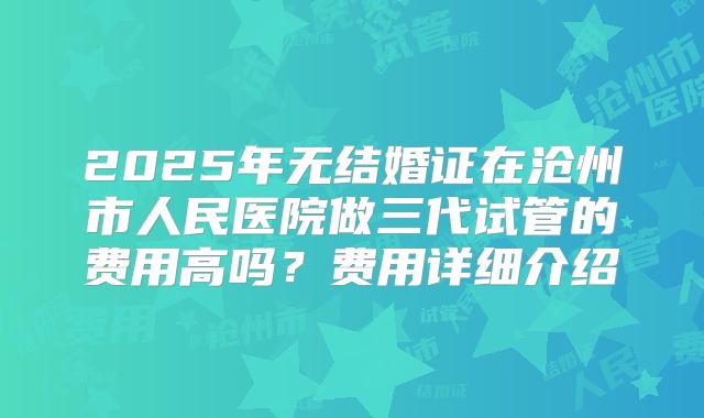 2025年无结婚证在沧州市人民医院做三代试管的费用高吗?费用详细介绍