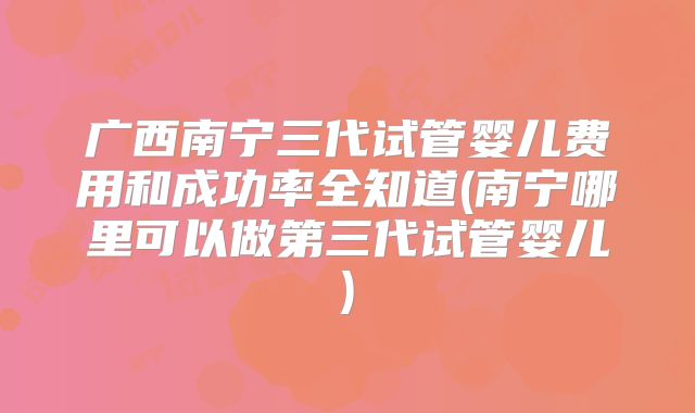 广西南宁三代试管婴儿费用和成功率全知道(南宁哪里可以做第三代试管婴儿)
