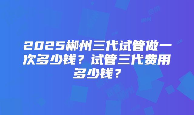 2025郴州三代试管做一次多少钱?试管三代费用多少钱?