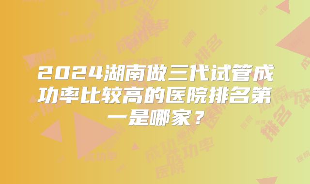 2024湖南做三代试管成功率比较高的医院排名第一是哪家？