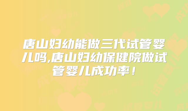 唐山妇幼能做三代试管婴儿吗,唐山妇幼保健院做试管婴儿成功率!