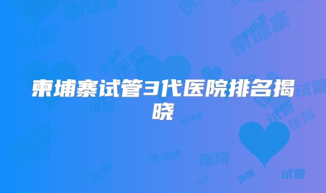 柬埔寨试管3代医院排名揭晓