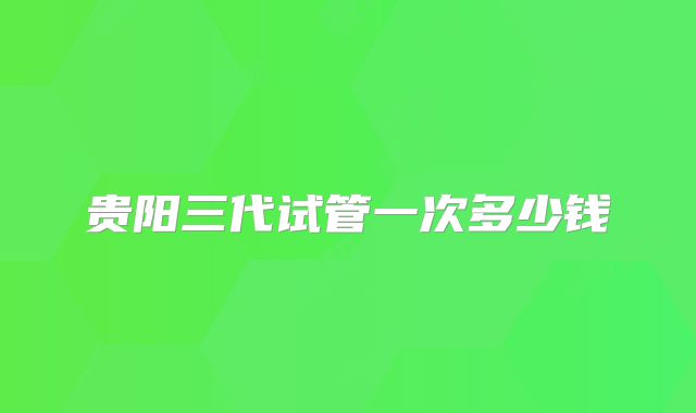 贵阳三代试管一次多少钱