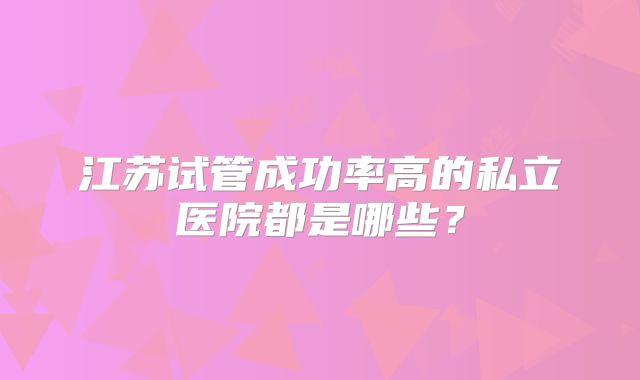 江苏试管成功率高的私立医院都是哪些？