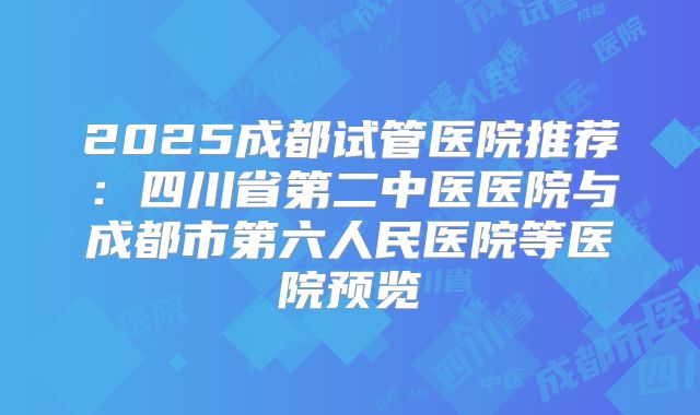 2025成都试管医院推荐:四川省第二中医医院与成都市第六人民医院等医院预览