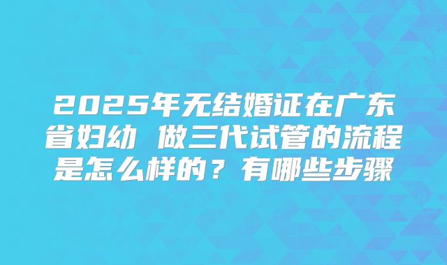2025年无结婚证在广东省妇幼 做三代试管的流程是怎么样的？有哪些步骤