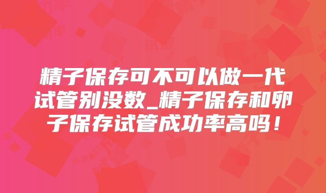 精子保存可不可以做一代试管别没数_精子保存和卵子保存试管成功率高吗！
