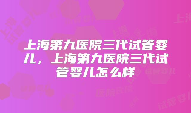 上海第九医院三代试管婴儿,上海第九医院三代试管婴儿怎么样