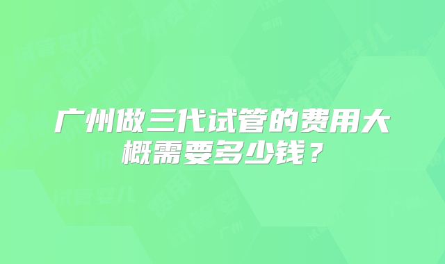 广州做三代试管的费用大概需要多少钱?