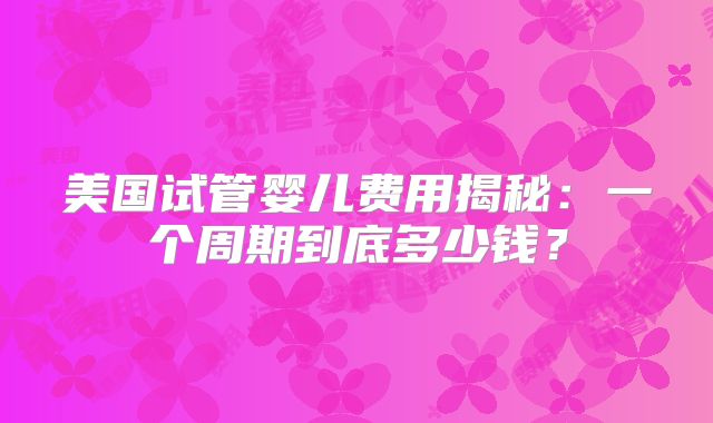 美国试管婴儿费用揭秘：一个周期到底多少钱？