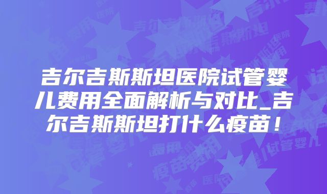 吉尔吉斯斯坦医院试管婴儿费用全面解析与对比_吉尔吉斯斯坦打什么疫苗!