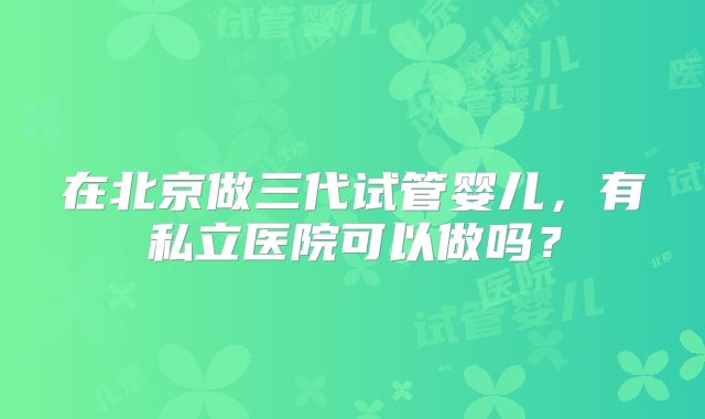 在北京做三代试管婴儿，有私立医院可以做吗？