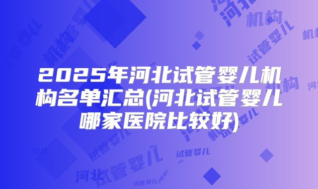 2025年河北试管婴儿机构名单汇总(河北试管婴儿哪家医院比较好)