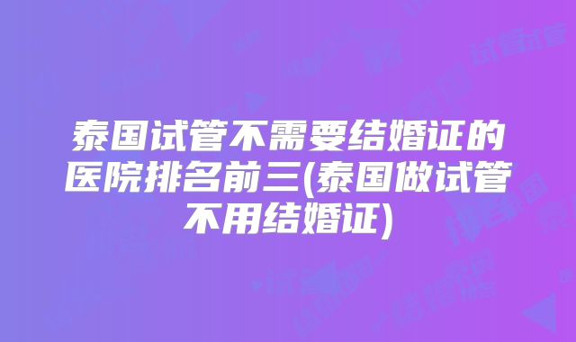 泰国试管不需要结婚证的医院排名前三(泰国做试管不用结婚证)