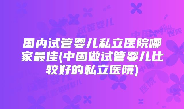 国内试管婴儿私立医院哪家最佳(中国做试管婴儿比较好的私立医院)